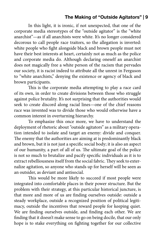 The Making of “Outside Agitators” | 9

In this light, it is ironic, if not unexpected, that one of the
corporate media stereotypes of the “outside agitator” is the “white
anarchist”—as if all anarchists were white. It’s no longer considered
decorous to call people race traitors, so the allegation is inverted:
white people who fight alongside black and brown people must not
have their best interests at heart, certainly not as much as the police
and corporate media do. Although declaring oneself an anarchist
does not magically free a white person of the racism that pervades
our society, it is racist indeed to attribute all the unrest in Ferguson
to “white anarchists,” denying the existence or agency of black and
brown participants.

‘This is the corporate media attempting to play a race card
of its own, in order to create divisions between those who struggle
against police brutality. It’s not surprising that the authorities would
seek to create discord along racial lines—one of the chief reasons
race was invented was to divide those who would otherwise have a
common interest in overturning hierarchy.

‘To emphasize this once more, we have to understand the
deployment of rhetoric about “outside agitators” as a military opera-
tion intended to isolate and target an enemy: divide and conquer.
‘The enemy that the authorities are aiming at is predominantly black
and brown, but itis not just a specific social body; it is also an aspect
of our humanity, a part of all of us. ‘The ultimate goal of the police
is not so much to brutalize and pacify specific individuals as it is to
extract rebelliousness itself from the social fabric. They seek to exter-
nalize agitation, so anyone who stands up for herself will be seen as
an outsider, as deviant and antisocial.

‘This would be more likely to succeed if most people were
integrated into comfortable places in their power structure. But the
problem with their strategy, at this particular historical juncture, is
that more and more of us are finding ourselves outside: outside a
steady workplace, outside a recognized position of political legiti-
macy, outside the incentives that reward people for keeping quiet.
We are finding ourselves outside, and finding each other. We are
finding that it doesn't make sense to go on being docile, that our only
hope is to stake everything on fighting together for our collective
